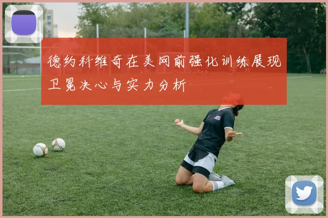 德约科维奇在美网前强化训练展现卫冕决心与实力分析