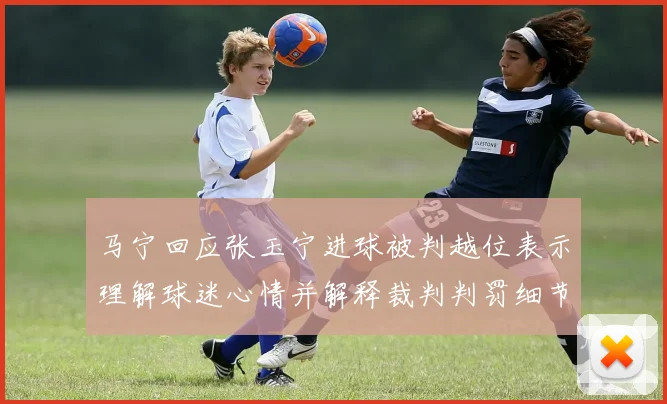 马宁回应张玉宁进球被判越位表示理解球迷心情并解释裁判判罚细节