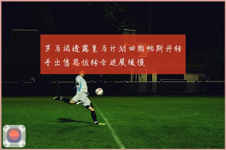 罗马诺透露皇马计划回购帕斯并转手出售恩佐转会进展缓慢
