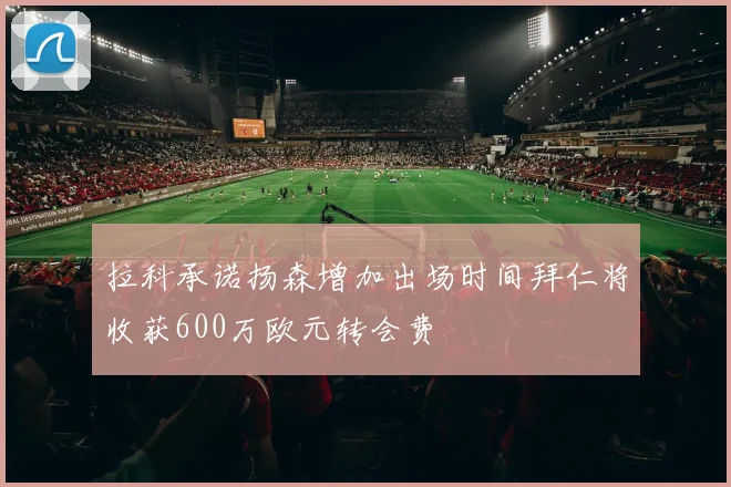 拉科承诺扬森增加出场时间拜仁将收获600万欧元转会费