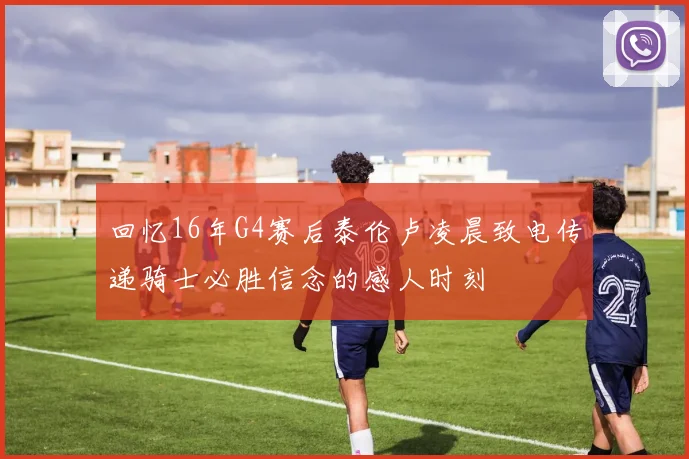 回忆16年G4赛后泰伦卢凌晨致电传递骑士必胜信念的感人时刻